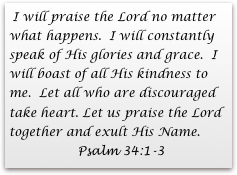  I will praise the Lord no matter what happens.  I will constantly speak of His glories and grace.  I will boast of all His kindness to me.  Let all who are discouraged take heart. Let us praise the Lord    together and exult His Name. 
                 Psalm 34:1-3