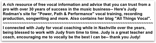 A rich resource of free vocal information and advice that you can trust from a pro with over 30 years of success in the music business-- Here's Judy Rodman's site for "Power, Path & Performance" vocal training, recording production, songwriting and more. Also contains her blog "All Things Vocal".
~~~~~~~~~~~~~~~~~~~~~~~~~~~~~~~~~~~~~~~~~~~~~~~~~~~~~~~~~~~~~~~~
I connected with Judy for vocal coaching while in Nashville over the years,  being blessed to work with Judy from time to time. Judy is a great teacher and coach, encouraging me to vocally be the best I can be-- thank you Judy! 