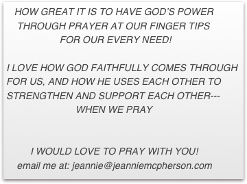    HOW GREAT IT IS TO HAVE GOD’S POWER
    THROUGH PRAYER AT OUR FINGER TIPS
                    FOR OUR EVERY NEED!  

I LOVE HOW GOD FAITHFULLY COMES THROUGH       FOR US, AND HOW HE USES EACH OTHER TO   STRENGTHEN AND SUPPORT EACH OTHER---                                                    
                          WHEN WE PRAY


         I WOULD LOVE TO PRAY WITH YOU! 
    email me at: jeannie@jeanniemcpherson.com 


