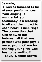 Jeannie,
 I was so honored to be at your performances. Your singing is wonderful, your testimony is a blessing to all and the impact to each heart is inspiring! The connection that God showed me between all that was present was pure joy!  I am so proud of you for sharing your gifts. God has to be smiling!!
   Love,  Debbie Brown
              
         Debbie Brown￼